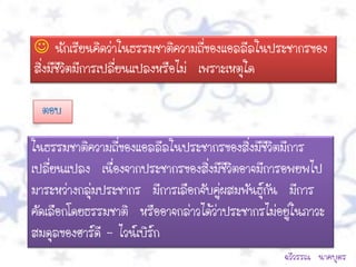  นักเรียนคิดว่าในธรรมชาติความถี่ของแอลลีลในประชากรของ
สิ่งมีชีวิตมีการเปลี่ยนแปลงหรือไม่ เพราะเหตุใด

  ตอบ

ในธรรมชาติความถี่ของแอลลีลในประชากรของสิ่งมีชวิตมีการ
                                                ี
เปลี่ยนแปลง เนื่องจากประชากรของสิ่งมีชีวิตอาจมีการอพยพไป
มาระหว่างกลุมประชากร มีการเลือกจับคู่ผสมพันธุ์กัน มีการ
            ่
คัดเลือกโดยธรรมชาติ หรืออาจกล่าวได้ว่าประชากรไม่อยู่ในภาวะ
สมดุลของฮาร์ดี – ไวน์เบิร์ก
                                                  ฉวีวรรณ นาคบุตร
 