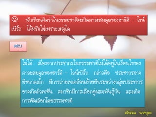 นักเรียนคิดว่าในธรรมชาติจะเกิดภาวะสมดุลของฮาร์ดี – ไวน์
เบิร์ก ได้หรือไม่เพราะเหตุใด

ตอบ

      ไม่ได้ เนื่องจากประชากรในธรรมชาติไม่ได้อยู่ในเงื่อนไขของ
      ภาวะสมดุลของฮาร์ดี – ไวน์เบิร์ก กล่าวคือ ประชากรอาจ
      มีขนาดเล็ก มีการถ่ายเทเคลื่อนย้ายยีนระหว่างกลุ่มประชากร
      อาจเกิดมิวเทชัน สมาชิกมีการเลือกคู่ผสมพันธุ์กัน และเกิด
      การคัดเลือกโดยธรรมชาติ
                                                     ฉวีวรรณ นาคบุตร
 