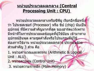 หน่วยประมวลผลกลาง  ( Central Processing Unit : CPU)     หน่วยประมวลผลกลางหรือซีพียู เรียกอีกชื่อหนึ่งว่า โปรเซสเซอร์  ( Processor)  หรือ ชิป  ( chip)  นับเป็นอุปกรณ์ ที่มีความสำคัญมากที่สุด ของฮาร์ดแวร์เพราะมีหน้าที่ในการประมวลผลข้อมูลที่ผู้ใช้ป้อน เข้ามาทางอุปกรณ์อินพุต ตามชุดคำสั่งหรือโปรแกรมที่ผู้ใช้ต้องการใช้งาน หน่วยประมวลผลกลาง ประกอบด้วยส่วนสำคัญ  3  ส่วน คือ   1.  หน่วยคำนวณและตรรกะ  ( Arithmetic & Logical Unit : ALU)  2.  หน่วยควบคุม  ( Control Unit)  3.  หน่วยความจำหลัก  ( Main Memory)  