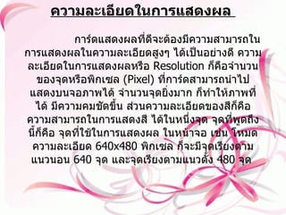 ความละเอียดในการแสดงผล                 การ์ดแสดงผลที่ดีจะต้องมีความสามารถในการแสดงผลในความละเอียดสูงๆ ได้เป็นอย่างดี ความละเอียดในการแสดงผลหรือ  Resolution  ก็คือจำนวนของจุดหรือพิกเซล   (Pixel)  ที่การ์ดสามารถนำไป แสดงบนจอภาพได้ จำนวนจุดยิ่งมาก ก็ทำให้ภาพที่ได้ มีความคมชัดขึ้น ส่วนความละเอียดของสีก็คือ ความสามารถในการแสดงสี ได้ในหนึ่งจุด จุดที่พูดถึงนี้ก็คือ จุดที่ใช้ในการแสดงผล ในหน้าจอ เช่น โหมดความละเอียด  640x480  พิกเซล ก็จะมีจุดเรียงตามแนวนอน  640  จุด และจุดเรียงตามแนวตั้ง  480  จุด   