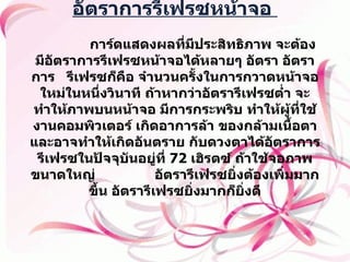 อัตราการรีเฟรซหน้าจอ                  การ์ดแสดงผลที่มีประสิทธิภาพ จะต้องมีอัตราการรีเฟรซหน้าจอได้หลายๆ อัตรา อัตราการ  รีเฟรซก็คือ จำนวนครั้งในการกวาดหน้าจอ ใหม่ในหนึ่งวินาที ถ้าหากว่าอัตรารีเฟรซต่ำ จะทำให้ภาพบนหน้าจอ มีการกระพริบ ทำให้ผู้ที่ใช้งานคอมพิวเตอร์ เกิดอาการล้า ของกล้ามเนื้อตา และอาจทำให้เกิดอันตราย กับดวงตาได้อัตราการรีเฟรซในปัจจุบันอยู่ที่  72  เฮิรตซ์ ถ้าใช้จอภาพขนาดใหญ่  อัตรารีเฟรซยิ่งต้องเพิ่มมากขึ้น อัตรารีเฟรซยิ่งมากก็ยิ่งดี   