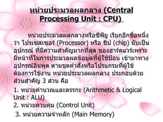 หน่วยประมวลผลกลาง  ( Central Processing Unit : CPU)     หน่วยประมวลผลกลางหรือซีพียู เรียกอีกชื่อหนึ่งว่า โปรเซสเซอร์  ( Processor)  หรือ ชิป  ( chip)  นับเป็นอุปกรณ์ ที่มีความสำคัญมากที่สุด ของฮาร์ดแวร์เพราะมีหน้าที่ในการประมวลผลข้อมูลที่ผู้ใช้ป้อน เข้ามาทางอุปกรณ์อินพุต ตามชุดคำสั่งหรือโปรแกรมที่ผู้ใช้ต้องการใช้งาน หน่วยประมวลผลกลาง ประกอบด้วยส่วนสำคัญ  3  ส่วน คือ   1.  หน่วยคำนวณและตรรกะ  ( Arithmetic & Logical Unit : ALU)  2.  หน่วยควบคุม  ( Control Unit)  3.  หน่วยความจำหลัก  ( Main Memory)  
