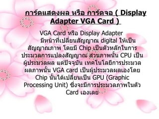 การ์ดแสดงผล หรือ การ์ดจอ  (  Display Adapter VGA Card )  VGA Card  หรือ  Display Adapter         มีหน้าที่เปลี่ยนสัญญาณ  digital  ให้เป็นสัญญาณภาพ โดยมี  Chip  เป็นตัวหลักในการประมวลการแปลงสัญญาณ ส่วนภาพนั้น  CPU  เป็นผู้ประมวลผล แต่ปัจจุบัน เทคโนโลยีการประมวลผลภาพนั้น  VGA card  เป็นผู้ประมวลผลเองโดย  Chip  นั้นได้เปลี่ยนเป็น  GPU (Graphic Processing Unit)  ซึ่งจะมีการประมวลภาพในตัว  Card  เองเลย 