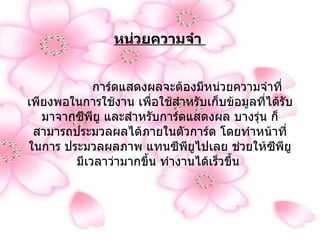 หน่วยความจำ                 การ์ดแสดงผลจะต้องมีหน่วยความจำที่เพียงพอในการใช้งาน เพื่อใช้สำหรับเก็บข้อมูลที่ได้รับมาจากซีพียู และสำหรับการ์ดแสดงผล บางรุ่น ก็สามารถประมวลผลได้ภายในตัวการ์ด โดยทำหน้าที่ในการ ประมวลผลภาพ แทนซีพียูไปเลย ช่วยให้ซีพียูมีเวลาว่ามากขึ้น ทำงานได้เร็วขึ้น   