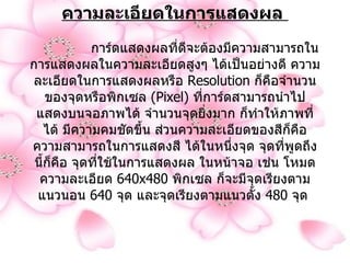 ความละเอียดในการแสดงผล                 การ์ดแสดงผลที่ดีจะต้องมีความสามารถในการแสดงผลในความละเอียดสูงๆ ได้เป็นอย่างดี ความละเอียดในการแสดงผลหรือ  Resolution  ก็คือจำนวนของจุดหรือพิกเซล   (Pixel)  ที่การ์ดสามารถนำไป แสดงบนจอภาพได้ จำนวนจุดยิ่งมาก ก็ทำให้ภาพที่ได้ มีความคมชัดขึ้น ส่วนความละเอียดของสีก็คือ ความสามารถในการแสดงสี ได้ในหนึ่งจุด จุดที่พูดถึงนี้ก็คือ จุดที่ใช้ในการแสดงผล ในหน้าจอ เช่น โหมดความละเอียด  640x480  พิกเซล ก็จะมีจุดเรียงตามแนวนอน  640  จุด และจุดเรียงตามแนวตั้ง  480  จุด   
