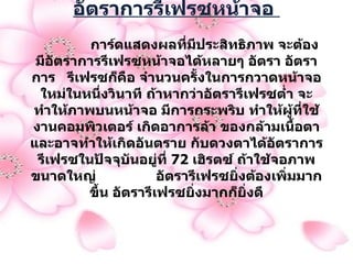 อัตราการรีเฟรซหน้าจอ                  การ์ดแสดงผลที่มีประสิทธิภาพ จะต้องมีอัตราการรีเฟรซหน้าจอได้หลายๆ อัตรา อัตราการ  รีเฟรซก็คือ จำนวนครั้งในการกวาดหน้าจอ ใหม่ในหนึ่งวินาที ถ้าหากว่าอัตรารีเฟรซต่ำ จะทำให้ภาพบนหน้าจอ มีการกระพริบ ทำให้ผู้ที่ใช้งานคอมพิวเตอร์ เกิดอาการล้า ของกล้ามเนื้อตา และอาจทำให้เกิดอันตราย กับดวงตาได้อัตราการรีเฟรซในปัจจุบันอยู่ที่  72  เฮิรตซ์ ถ้าใช้จอภาพขนาดใหญ่  อัตรารีเฟรซยิ่งต้องเพิ่มมากขึ้น อัตรารีเฟรซยิ่งมากก็ยิ่งดี   