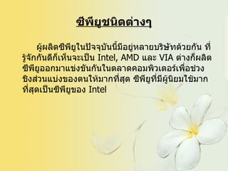 ซีพียูชนิดต่างๆ ผู้ผลิตซีพียูในปัจจุบันนี้มีอยู่หลายบริษัทด้วยกัน ที่รู้จักกันดีก็เห็นจะเป็น  Intel, AMD  และ  VIA  ต่างก็ผลิตซีพียูออกมาแข่งขันกันในตลาดคอมพิวเตอร์เพื่อช่วงชิงส่วนแบ่งของตนให้มากที่สุด ซีพียูที่มีผู้นิยมใช้มากที่สุดเป็นซีพียูของ  Intel  