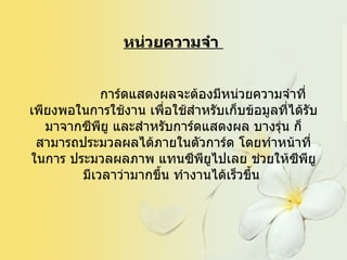 หน่วยความจำ                 การ์ดแสดงผลจะต้องมีหน่วยความจำที่เพียงพอในการใช้งาน เพื่อใช้สำหรับเก็บข้อมูลที่ได้รับมาจากซีพียู และสำหรับการ์ดแสดงผล บางรุ่น ก็สามารถประมวลผลได้ภายในตัวการ์ด โดยทำหน้าที่ในการ ประมวลผลภาพ แทนซีพียูไปเลย ช่วยให้ซีพียูมีเวลาว่ามากขึ้น ทำงานได้เร็วขึ้น   