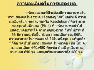 ความละเอียดในการแสดงผล                 การ์ดแสดงผลที่ดีจะต้องมีความสามารถในการแสดงผลในความละเอียดสูงๆ ได้เป็นอย่างดี ความละเอียดในการแสดงผลหรือ  Resolution  ก็คือจำนวนของจุดหรือพิกเซล   (Pixel)  ที่การ์ดสามารถนำไป แสดงบนจอภาพได้ จำนวนจุดยิ่งมาก ก็ทำให้ภาพที่ได้ มีความคมชัดขึ้น ส่วนความละเอียดของสีก็คือ ความสามารถในการแสดงสี ได้ในหนึ่งจุด จุดที่พูดถึงนี้ก็คือ จุดที่ใช้ในการแสดงผล ในหน้าจอ เช่น โหมดความละเอียด  640x480  พิกเซล ก็จะมีจุดเรียงตามแนวนอน  640  จุด และจุดเรียงตามแนวตั้ง  480  จุด   