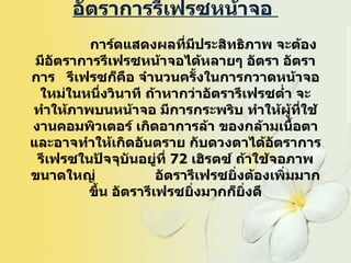 อัตราการรีเฟรซหน้าจอ                  การ์ดแสดงผลที่มีประสิทธิภาพ จะต้องมีอัตราการรีเฟรซหน้าจอได้หลายๆ อัตรา อัตราการ  รีเฟรซก็คือ จำนวนครั้งในการกวาดหน้าจอ ใหม่ในหนึ่งวินาที ถ้าหากว่าอัตรารีเฟรซต่ำ จะทำให้ภาพบนหน้าจอ มีการกระพริบ ทำให้ผู้ที่ใช้งานคอมพิวเตอร์ เกิดอาการล้า ของกล้ามเนื้อตา และอาจทำให้เกิดอันตราย กับดวงตาได้อัตราการรีเฟรซในปัจจุบันอยู่ที่  72  เฮิรตซ์ ถ้าใช้จอภาพขนาดใหญ่  อัตรารีเฟรซยิ่งต้องเพิ่มมากขึ้น อัตรารีเฟรซยิ่งมากก็ยิ่งดี   