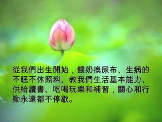 從我們出生開始，餵奶換尿布、生病的不眠不休照料、教我們生活基本能力、供給讀書、吃喝玩樂和補習，關心和行動永遠都不停歇。  