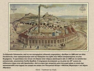 Το Ελληνικόν Πιλοποιείον, από τις πιο επιτυχημένες ελληνικές επιχειρήσεις, ιδρύθηκε το 1886 από τον Ηλία Πουλόπουλο, έναν υφασματέμπορο από την Καλαμάτα που ήρθε στην Αθήνα αποφασισμένος να γίνει βιομήχανος. Το εργοστάσιο που έκτισε στο Θησείο ήταν πλήρως εξοπλισμένο ήδη το 1900 και τα καπέλα που κατασκεύαζε, αποσπούσαν διεθνή βραβεία. Η επιχείρηση λειτούργησε ως τα μέσα του 20 ου  αιώνα στο λιθόκτιστο κτήριο στην οδό Ηρακλειδών. Από το κτίριο έχει απομείνει μόνο ένα μικρό μέρος το οποίο έχει αποκατασταθεί στην αρχική του μορφή και ανήκει στο Πνευματικό Κέντρο <<Μελίνας Μερκούρη>> του Δήμου Αθηναίων.  Εικόνα  :  Γκραβούρα της εποχής  