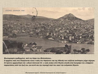 ΑΠΟΨΙΣ  ΑΘΗΝΩΝ  1890 Φωτογραφία τραβηγμένη  από τον λόφο του Φιλοπάππου .  Ο αρχαίος ναός που διακρίνεται είναι ο ναός του Ηφαίστου και της Αθηνάς που σώζεται ανέπαφος μέχρι σήμερα.  Οι πρώτοι αρχαιολόγοι και  ειδικοί πίστευαν ότι  ο ναός ανήκε στον Θησέα επειδή στην ζωοφόρο του υπάρχουν παραστάσεις από την ζωή του, για αυτό και την περιοχή περί του ναού την ονόμασαν Θησείο.  (Φωτογραφικό αρχείο  :  Ελληνικό λογοτεχνικό και ιστορικό αρχείο ) 