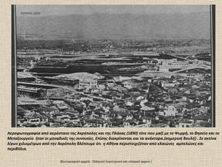 ΑΘΗΝΑΙ 1890 Αεροφωτογραφία από αερόστατο της Ακρόπολης και της Πλάκας  (18 9 0)  τότε που μαζί με το Ψυρρή ,  το Θησείο   και το  Μεταξουργείο  ήταν οι μοναδικές της συνοικίες. Επίσης διακρίνονται και τα ανάκτορα.(σημερινή Βουλή) . Σε ακτίνα λίγων χιλιομέτρων από την Ακρόπολη βλέπουμε ότι  η Αθήνα περιστοιχιζόταν από ελαιώνες  αμπελώνες και περιβόλια.  Φωτογραφικό αρχείο  :  Ελληνικό λογοτεχνικό και ιστορικό αρχείο ) 