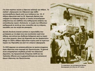 Το «μαρτύριο» της κοινόχρηστης βρύσης Φωτογραφία στα τέλη του 19 ου  αιώνα  Για έναν περίπου αιώνα η ύδρευση ταλάνιζε την Αθήνα . Το παλαιό  υδραγωγείο του Αδριανού είχε πάθει ανεπανόρθωτες ζημιές από τους πολέμους του ΄21. Η Αθήνα υδρευόταν από τις 55  δημοτικές βρύσες που υπήρχαν σε διάφορα σημεία, οι οποίες συνεισέφεραν ελάχιστα έως και καθόλου στις καθημερινές ανάγκες της κατανάλωσης νερού. Ατελείωτες  οι ουρές των Αθηναίων καθημερινά σε αυτές με τους τενεκέδες και τις στάμνες, καυγάδες για την σειρά και φασαρίες.  Χρυσές δουλειές έκαναν ωστόσο οι νερουλάδες που μετέφεραν με τα κάρα τους και πουλούσαν νερό στην Αθήνα, στα σπίτια που διέθεταν δεξαμενές από τις πηγές των γύρω χωριών, όπως της Κηφισιάς και του Αμαρουσίου. Μέχρι το 1924 η Αθήνα υδρευόταν κυρίως από τα νερά των πηγών της Πάρνηθας και από τον υπόγειο υδροφορέα. Το 1925 άρχισαν να κατασκευάζονται τα πρώτα σύγχρονα έργα ύδρευσης στην περιοχή της Πρωτεύουσας. Τη χρονιά αυτή υπογράφτηκε σύμβαση μεταξύ του Ελληνικού Δημοσίου, της Αμερικανικής Εταιρείας ULEN και της Τράπεζας Αθηνών για τη χρηματοδότηση και κατασκευή έργων ύδρευσης της Πρωτεύουσας  