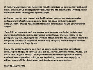 Οι παλιές φωτογραφίες και ειδικότερα της Αθήνας πάντα με συγκινούσαν από μικρό παιδί. Με έκαναν να αναλογιστώ την διαδρομή της στο πέρασμα της ιστορίας και να κατανοήσω πόσο τα πράγματα   έχουν αλλάξει   .  Ακόμα και σήμερα στον τακτικό μου Σαββατιάτικο περίπατο στο Μοναστηράκι κάθομαι στα παλιατζίδικα και χαζεύω ότι το πιο παλιό από φωτογραφίες, εφημερίδες της εποχής, παλιά καρτ ποστάλ και αντικείμενα. Νοερά  ζω στην παλιά Αθήνα. Θα ήθελα να μοιραστώ μαζί σας μερικές φωτογραφίες που βρήκα από διάφορες φωτογραφικές πηγές και που πραγματικά  μερικές είναι σπάνιες. Επίσης να σας μεταφέρω μερικά λαογραφικά και ιστορικά στοιχεία για την παλιά Αθήνα  και για τις συνήθειες των παλιών Αθηναίων. Κάποια ίσως τα ξέρετε, κάποια τα έχετε ακούσει και κάποια ίσως σας διαφεύγουν. Μέσω τ o υ μικρού άλμπουμ  μου  που  με αρκετό κόπο και μεράκι  κατόρθωσα επιτέλους να φτιάξω, θα κάνουμε μαζί  μια βόλτα στην Αθήνα του παρελθόντος.  Θα δούμε ότι όλα έχουν αλλάξει.  Τα περισσότερα τα καταστρέψαμε άδικα. Μόνος σταθερός έχει παραμείνει, ο βράχος της Ακρόπολης, αιώνιος παρατηρητής της Αθήνας που με θλίψη  θυμάται την παλιά απλότητα και ομορφιά της.  Γιώργος Σμυρνιούδης 