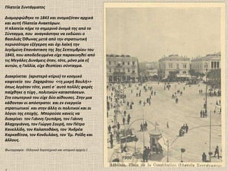 1900 Πλατεία Συντάγματος Διαμορφώθηκε το 1843 και ονομαζόταν αρχικά και αυτή Πλατεία Ανακτόρων.  Η πλατεία πήρε το σημερινό όνομά της από το Σύνταγμα, που  αναγκάστηκε να εκδώσει ο βασιλιάς Όθωνας μετά από την στρατιωτική περισσότερο εξέγερση και όχι λαϊκή την λεγόμενη Επανάσταση της 3ης Σεπτεμβρίου του 1843, που αποδεδειγμένα είχε παρακινηθεί από τις Μεγάλες Δυνάμεις όταν, τότε, μόνο μία εξ αυτών, η Γαλλία, είχε θεσπίσει σύνταγμα. Διακρίνεται  (αριστερό κτίριο) το κοσμικό καφενείο  του  Ζαχαράτου  <<η μικρή Βουλή>> όπως λεγόταν τότε, γιατί σ΄ αυτό πολλές φορές παίχθηκε η τύχη , πολιτικών καταστάσεων. Στο εσωτερικό του είχε δύο αίθουσες. Στην μια κάθονταν οι απόστρατοι  και εν ενεργεία στρατιωτικοί  και στην άλλη οι πολιτικοί και οι λόγιοι της εποχής.  Μπορούσε κανείς να διακρίνει  τον Γιάννη Γρυπάρη, τον Γιάννη Βλαχογιάννη, τον Γιώργο Σουρή, τον Πέτρο Κανελλίδη, τον Καλαποθάκη, τον 'Ανδρέα Καρκαβίτσα, τον Κονδυλάκη, τον 'Εμ. Ροΐδη και άλλους. Φωτογραφία  :  Ελληνικό λογοτεχνικό και ιστορικό αρχείο ) ( 