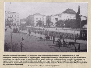 Η πλατεία Συντάγματος  στα τέλη του 19 ου  αιώνα. Από  αυτήν την φωτογραφία μπορούμε να κατανοήσουμε και τα μέσα συγκοινωνίας της εποχής. Διακρίνουμε τα πρώτα ιππήλατα τραμ που κινούντο πάνω σε σταθερές ράγες  για να  μην μεταφέρονται οι κραδασμοί στην καμπίνα και  για να μειωθεί η τριβή των τροχών αυξάνοντας την έλξη των ίππων. Μπορεί  η Αθήνα να μην είχε νέφος τότε αλλά πνιγόταν στην σκόνη που σήκωναν οι άμαξες και τα κάρα. Διακρίνουμε και ένα μόνιππο (λαντώ). Τα μόνιππα, που ήταν κάτι σαν τα σημερινά ταξί, έκαναν πιάτσα σε κεντρικά σημεία της πρωτεύουσας.  Οι πολλοί ευκατάστατοι Αθηναίοι είχαν δικά τους λαντώ σαν τα σημερινά Ι.Χ Φωτογραφία  του  συλλόγου  <<παλιά γραφική Πλάκα>.  