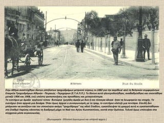 1904 Στην Αθήνα αναπτύχθηκε δίκτυο ιππήλατων τροχιοδρόμων μετρικού εύρους το 1882 για την ακρίβεια [  από τη βελγικών συμφερόντων Εταιρεία Τροχιοδρόμων Αθηνών - Πειραιώς - Περιχώρων (Ε.Τ.Α.Π.Π.). Το δίκτυο αυτό ηλεκτροδοτήθηκε, αναβαθμίσθηκε και επεκτάθηκε μεταξύ 1906 και 1908, ενώ υπέστη τροποποιήσεις και προσθήκες και μεταγενέστερα.  Το εισιτήριο με άμαξα  αγγλικού τύπου  βικτώρια  (μεγάλη άμαξα με δυο ή και τέσσερα άλογα  ήταν τα λεωφορεία της εποχής. Το εισιτήριο ήταν αρχικά μια δεκάρα. Όταν όμως άρχισε ο συναγωνισμός με το τραμ, το εισιτήριο κόστιζε μια πεντάρα. Επειδή δεν μπόρεσαν να αντέξουν και τον ιπποκίνητο ακόμη "τροχιόδρομο" της οδού Σταδίου, εγκατέλειψαν τη γραμμή αυτή κι εγκαταστάθηκαν στο Σταθμό Λαρίσης κάνοντας τη διαδρομή μέχρι το Ναό του Αγίου Κωνσταντίνου, κοντά στην Ομόνοια. Τελικά όμως υπέκυψαν στα σύγχρονα μέσα συγκοινωνίας. (Φωτογραφία  :  Ελληνικό λογοτεχνικό και ιστορικό αρχείο ) 