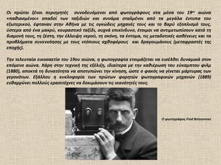 Οι πρώτοι ξένοι περιηγητές  συνοδευόμενοι από φωτογράφους στα μέσα του 19 ου  αιώνα «παθιασμένοι» οπαδοί των ταξιδιών και συνάμα σταλμένοι από τα μεγάλα έντυπα του εξωτερικού, έφταναν στην Αθήνα με τις ογκώδεις μηχανές τους και το βαρύ εξοπλισμό τους, ύστερα από ένα μακρύ, κουραστικό ταξίδι, συχνά επικίνδυνο, έτοιμοι να αντιμετωπίσουν κατά τη διαμονή τους, τη ζέστη, την έλλειψη νερού, τη σκόνη, τα έντομα, τις μεταδοτικές ασθένειες και τα προβλήματα συνεννόησης με τους ντόπιους αχθοφόρους  και δραγουμάνους (μεταφραστές της εποχής). Την τελευταία εικοσαετία του 19ου αιώνα, η φωτογραφία ετοιμάζεται να εισέλθει δυναμικά στον επόμενο αιώνα. Χάρη στην τεχνική της εξέλιξη, ιδιαίτερα με την καθιέρωση του εύκαμπτου φιλμ (1880), αποκτά τη δυνατότητα να αποτυπώνει την κίνηση, ώστε ο φακός να γίνεται μάρτυρας των γεγονότων. Εξάλλου η κυκλοφορία των πρώτων φορητών φωτογραφικών μηχανών (1889) ενθαρρύνει πολλούς ερασιτέχνες να δοκιμάσουν τις ικανότητές τους. Ο φωτογράφος Fred Boissonna s   
