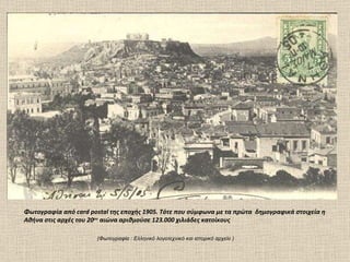 (Φωτογραφία  :  Ελληνικό λογοτεχνικό και ιστορικό αρχείο ) Φωτογραφία από  card postal  της εποχής 1905. Τότε που σύμφωνα με τα πρώτα  δημογραφικά στοιχεία η Αθήνα στις αρχές του 20 ου  αιώνα αριθμούσε 123.000 χιλιάδες κατοίκους  