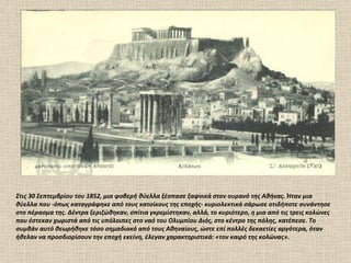 Στις 30 Σεπτεμβρίου του 1852, μια φοβερή θύελλα ξέσπασε ξαφνικά στον ουρανό της Αθήνας. Ήταν μια θύελλα που -όπως καταγράφηκε από τους κατοίκους της εποχής- κυριολεκτικά σάρωσε οτιδήποτε συνάντησε στο πέρασμα της. Δέντρα ξεριζώθηκαν, σπίτια γκρεμίστηκαν, αλλά, το κυριότερο, η μια από τις τρεις κολώνες που έστεκαν χωριστά από τις υπόλοιπες στο ναό του Ολυμπίου Διός, στο κέντρο της πόλης, κατέπεσε. Το συμβάν αυτό θεωρήθηκε τόσο σημαδιακό από τους Αθηναίους, ώστε επί πολλές δεκαετίες αργότερα, όταν ήθελαν να προσδιορίσουν την εποχή εκείνη, έλεγαν χαρακτηριστικά: «τον καιρό της κολώνας». 