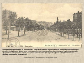1906 Από τους ωραιότερους δρόμους της παλιάς Αθήνας . Η οδός αυτή  σύνδεε το κέντρο της πόλης με το κοσμοπολίτικο προάστιο των Πατησίων. Κατά μήκος του  δρόμου αυτού  είχαν τις επαύλεις τους για αρκετές δεκαετίες οι οικονομικοί παράγοντες της εποχής. Σήμερα από τις παλιές επαύλεις σώζεται μόνο η παλιά κατοικία με  τον κήπο της του βιομήχανου Ιωάννη Σοφιανόπουλου  (απέναντι από το σταθμό του Ηλεκτρικού).  Φωτογραφική πηγή  :  Ελληνικό ιστορικό και λαογραφικό αρχείο 