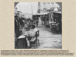 ΑΘΗΝΑΙ-ΟΔΟΣ ΑΘΗΝΑΣ  1906 Η ΟΔΟΣ ΑΘΗΝΑΣ ΣΤΙΣ ΑΡΧΕΣ ΤΟΥ 20 ου   ΑΙΩΝΑ .  ΕΜΠΟΡΙΚΟΣ ΔΡΟΜΟΣ ΑΠΌ ΤΟΤΕ. ΔΙΑΚΡΙΝΟΥΜΕ ΤΑ ΜΑΓΑΖΙΑ ΚΙΟΣΚΙΑ ΤΗΣ ΕΠΟΧΗΣ ΚΑΙ ΤΟΥΣ ΜΙΚΡΟΠΩΛΗΤΕΣ ΚΑΤΆ ΜΗΚΟΣ ΤΟΥ ΔΡΟΜΟΥ. ΓΙΑ ΤΟΥΣ ΠΑΛΙΟΥΣ ΑΘΗΝΑΙΟΥΣ Ο ΔΥΤΙΚΟΣ ΤΡΟΠΟΣ ΕΝΔΥΜΑΣΙΑΣ ΕΧΕΙ ΠΛΕΟΝ ΚΑΘΙΕΡΩΘΕΙ. Ο ΦΟΥΣΤΑΛΕΝΟΦΟΡΟΣ ΠΩΛΗΤΗΣ ΤΗΣ ΦΩΤΟΓΡΑΦΙΑΣ ΕΊΝΑΙ ΠΙΘΑΝΟΤΑΤΑ ΑΠΌ ΤΑ ΓΥΡΩ ΧΩΡΙΑ  ΟΠΟΥ ΚΑΤΕΒΑΙΝΕ ΚΑΘΗΜΕΡΙΝΑ ΜΕ ΤΟ ΓΑΙΔΟΥΡΑΚΙ ΓΙΑ ΤΟ ΜΕΡΟΚΑΜΑΤΟ ΣΤΗΝ ΑΘΗΝΑ.  (  ΣΤΑ ΠΕΡΙΞ ΤΩΝ ΑΘΗΝΩΝ ΧΩΡΙΑ, ΣΗΜΕΡΙΝΑ ΠΡΟΑΣΤΙΑ  Η  ΦΟΥΣΤΑΝΕΛΛΑ ΚΡΑΤΗΣΕ  ΓΙΑ ΑΡΚΕΤΑ ΧΡΟΝΙΑ ΑΚΟΜΑ)  