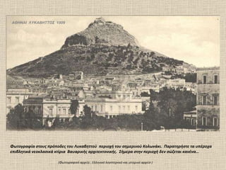 ΑΘΗΝΑΙ  ΛΥΚΑΒΗΤΤΟΣ  1909 Φωτογραφία στους πρόποδες του Λυκαβηττού  περιοχή του σημερινού Κολωνάκι.  Παρατηρήστε τα υπέροχα επιβλητικά νεοκλασικά κτίρια  Βαυαρικής αρχιτεκτονικής.  Σήμερα στην περιοχή δεν σώζεται κανένα…  (Φωτογραφικό αρχείο  :  Ελληνικό λογοτεχνικό και ιστορικό αρχείο ) 