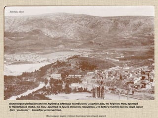 ΑΘΗΝΑΙ 1910 Φωτογραφία τραβηγμένη από την Ακρόπολη. Βλέπουμε τις στήλες του Ολυμπίου Διός, τον λόφο του Μετς, αριστερά το Παναθηναικό στάδιο, πιο   πίσω  αριστερά τα πρώτα σπίτια του Παγκρατίου. Στο βάθος ο Υμηττός που τον καιρό εκείνο ήταν  ¨φαλακρός¨  , δασώθηκε μεταγενέστερα. (Φωτογραφικό αρχείο  :  Ελληνικό λογοτεχνικό και ιστορικό αρχείο ) 