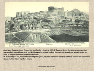 Δημήτριος Kωνσταντίνου.  Αποψη της ακρόπολης γύρω στα 1865. O Kωνσταντίνου, δεύτερος επαγγελματίας φωτογράφος στην Αθήνα μετά  τον Φ. Mαργαρίτη, είναι ο πρώτος έλληνας που ασχολείται αποκλειστικά και μόνο με τη φωτογράφηση αρχαίων μνημείων.  Οι φωτογραφίες του, ποιοτικά και αισθητικά άρτιες, σήμερα στέκονται αντάξιες δίπλα σε εκείνες των επιφανών ξένων φωτογράφων της ίδιας εποχής  (Φωτογραφικό αρχείο  ΕΛΙΑ).  