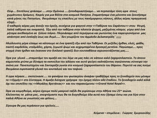 Ηλιόλουστη μέρα είπαμε να κάτσουμε σε ένα τραπέζι έξω από την Ταβέρνα. Οι μεζέδες ήρθαν, ελιές, φάβα, παστή σαρδέλλα, ντολμάδες, χόρτα, ζυμωτό ψωμί και κεχριμπαρένια δροσερή ρετσίνα. Παγώσαμε…. προς στιγμή όταν ήρθαν και έκατσαν στο διπλανό τραπέζι δυο κουτσαβάκια αγριοκοιτάζοντας μας…..  Ώρα για  γλυκό ….σταματάμε τον αμαξά και του λέμε να μας πάει σε κάποιο καλό ζαχαροπλαστείο. Το άπονο καμουτσίκι χτύπα με δύναμη τα καπούλια του αλόγου και αυτό φεύγει καλπάζοντας σηκώνοντας σύννεφο την σκόνη για  Πανεπιστημίου και Σανταρόζα γωνία στο κοσμικό ζαχαροπλαστείο του Βάρσου. Περιττό να σας πούμε θαυμάσια σιροπιαστά γλυκά του κουταλιού και του ταψιού.  Η ώρα πέρασε…. σκοτείνιασε….. τα φανάρια του φωταερίου άναψαν τραβήξαμε προς το ξενοδοχείο που μέναμε το <<Ερμής>> στο Σύνταγμα. Η άμαξα διέσχισε γρήγορα  την έρημη πλέον οδό Σταδίου. Το ξενοδοχείο καλό αλλά όχι του επιπέδου της <<Μεγάλης Βρετάνιας>>  και του παρακείμενου << Grand Hotel Royal >>.  Ώρα να κοιμηθούμε, αύριο έχουμε πολύ μακρινό ταξίδι θα γυρίσουμε στην Αθήνα του 21 ου  αιώνα.  Κλείνοντας τα  μάτια μας , σκεφτόμαστε πως θα τα διηγηθούμε όλα αυτά που ζήσαμε έστω και για λίγο στην παλιά Αθήνα σε γνωστούς και φίλους…. Σίγουρα θα μας περάσουν για τρελούς…..  Κείμενα – επιμέλεια  :  Γιώργος  Σμυρνιούδης Ούφ…. Επιτέλους φτάσαμε …..στην Ομόνοια …..ξεποδαριαστήκαμε…. να περπατάμε τόση ώρα  στους χωμάτινους δρόμους. Καιρός για μια βόλτα στα κοσμικά Πατήσια. Σταματήσαμε ένα μόνιππο και ξεκινήσαμε κατά μήκος της Πατησίων,  θαυμάσαμε τις επαύλεις με τους πανέμορφους κήπους, άλλος αέρας πραγματική εξοχή… Ο καθαρός αέρας μας άνοιξε την όρεξη, συνέχεια για φαγητό στην <<Ταβέρνα του Σαράντου>> στου  Ψειρή,  λαϊκή ταβέρνα και ονομαστή.  Έξω από την ταβέρνα στην πλατεία ψυρρή, μαζεμένος κόσμος  γύρω από ένα ρήτορα ανεβασμένο σε  ξύλινο πάγκο. Πλησιάσαμε από περιέργεια και ρωτώντας ένα παρευρισκόμενο  μας απάντησε από έκπληξη ίσως και θυμό……¨δεν γνωρίζετε τον Αρμάνδο Δελαπατρίδη¨ ;;;;;; 