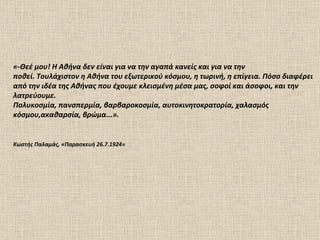 «-Θεέ μου! Η Αθήνα δεν είναι για να την αγαπά κανείς και για να την ποθεί. Τουλάχιστον η Αθήνα του εξωτερικού κόσμου, η τωρινή, η επίγεια. Πόσο διαφέρει από την ιδέα της Αθήνας που έχουμε κλεισμένη μέσα μας, σοφοί και άσοφοι, και την λατρεύουμε.  Πολυκοσμία, πανσπερμία, βαρβαροκοσμία, αυτοκινητοκρατορία, χαλασμός κόσμου,ακαθαρσία, βρώμα...».  Κωστής Παλαμάς, «Παρασκευή 26.7.1924» 