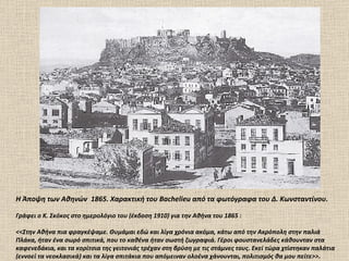 H Άποψη των Αθηνών  1865.  X αρακτική του  Bachelieu  από τα φωτόγραφα του Δ.  K ωνσταντίνου.  Γράφει ο Κ. Σκόκος στο ημερολόγιο του (έκδοση 1910) για την Αθήνα του 1865  : <<Στην Αθήνα πια φραγκέψαμε. Θυμάμαι εδώ και λίγα χρόνια ακόμα, κάτω από την Ακρόπολη στην παλιά Πλάκα, ήταν ένα σωρό σπιτικά, που το καθένα ήταν σωστή ζωγραφιά. Γέροι φουστανελάδες κάθουνταν στα καφενεδάκια, και τα κορίτσια της γειτονιάς τρέχαν στη βρύση με τις στάμνες τους. Εκεί τώρα χτίστηκαν παλάτια (εννοεί τα νεοκλασικά) και τα λίγα σπιτάκια που απόμειναν ολοένα χάνουνται ,  πολιτισμός θα μου πείτε>>. 
