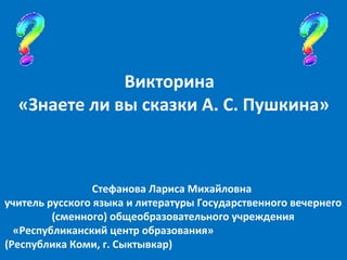 Стефанова Лариса Михайловна  учитель русского языка и литературы Государственного вечернего  (сменного) общеобразовательного учреждения  «Республиканский центр образования»  (Республика Коми, г. Сыктывкар)  Викторина  «Знаете ли вы сказки А. С. Пушкина» 