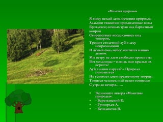 «Молитва природы» Я вижу целый день мучения природы: Ладьями тяжкими придавленные воды Броздятся; сочных трав над бархатным ковром Свирепствует коса; клонясь под топором, Трещит столетний дуб в лесу непроходимом И ясный свод небес коптится нашим дымом. Мы ветру не даем свободно пролетать: Вот мельницы – изволь нам крылья их вертеть! Дуй в наши паруса? – Природа помолиться Не успевает днем предвечному творцу: Томится человек и ей велит томиться С утра до вечера……   Вспомните автора «Молитвы природы». · Баратынский Е. · Григорьев А. · Бенедиктов В. 