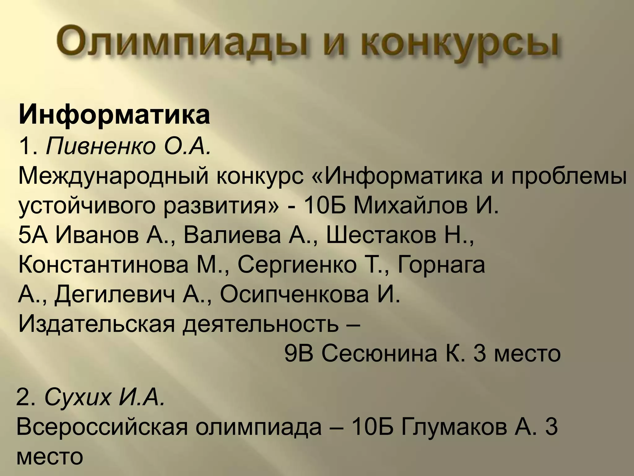Олимпиады и конкурсыИнформатика1. Пивненко О.А.Международный конкурс «Информатика и проблемы устойчивого развития» - 10Б Михайлов И.                                                   5А Иванов А., Валиева А., Шестаков Н.,Константинова М., Сергиенко Т., Горнага А., Дегилевич А., Осипченкова И.Издательская деятельность –                                        9В Сесюнина К. 3 место2. Сухих И.А.Всероссийская олимпиада – 10Б Глумаков А. 3 место