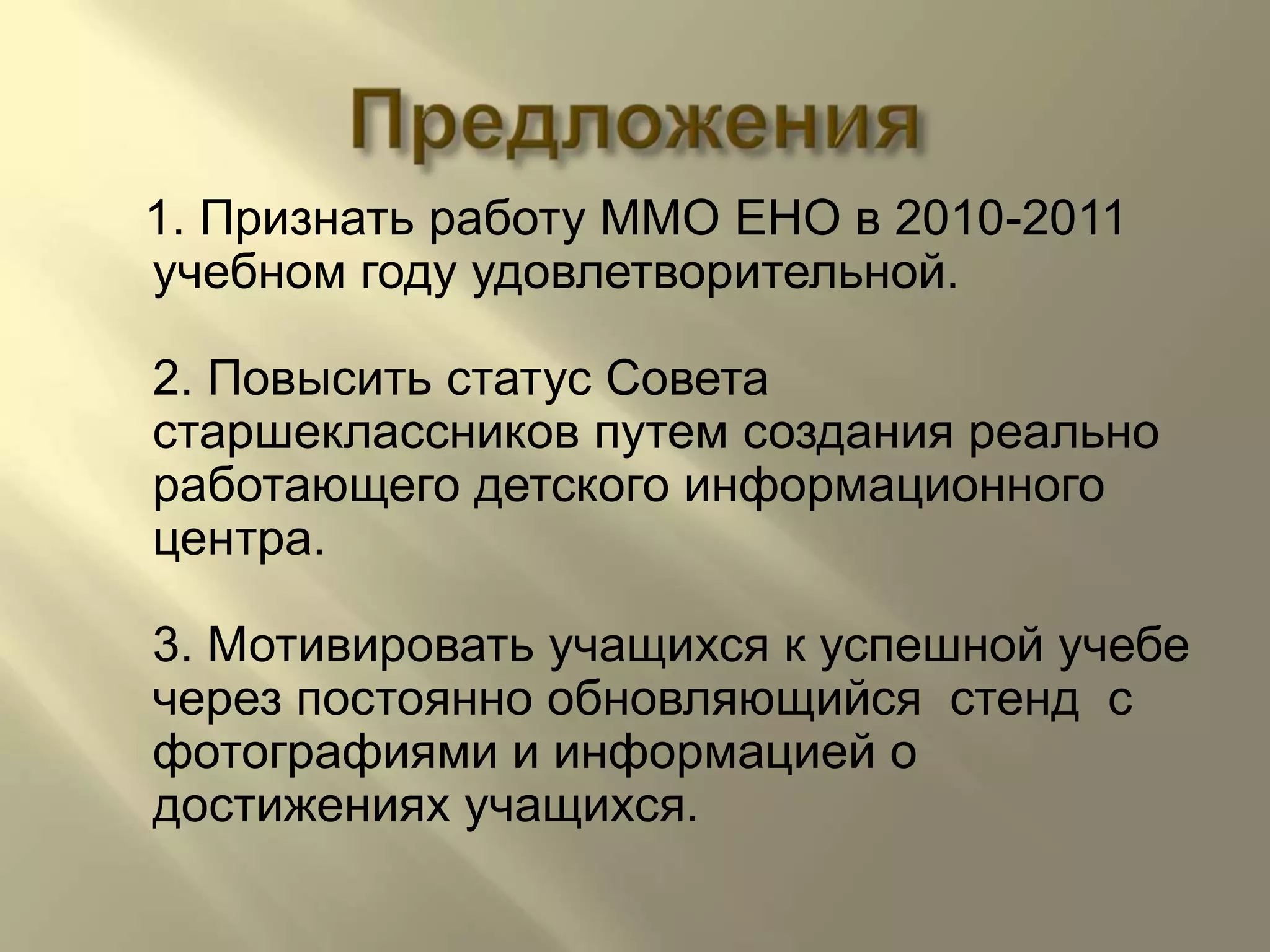 Предложения1. Признать работу ММО ЕНО в 2010-2011 учебном году удовлетворительной.2. Повысить статус Совета старшеклассников путем создания реально работающего детского информационного центра.3. Мотивировать учащихся к успешной учебе через постоянно обновляющийся  стенд  с фотографиями и информацией о достижениях учащихся.