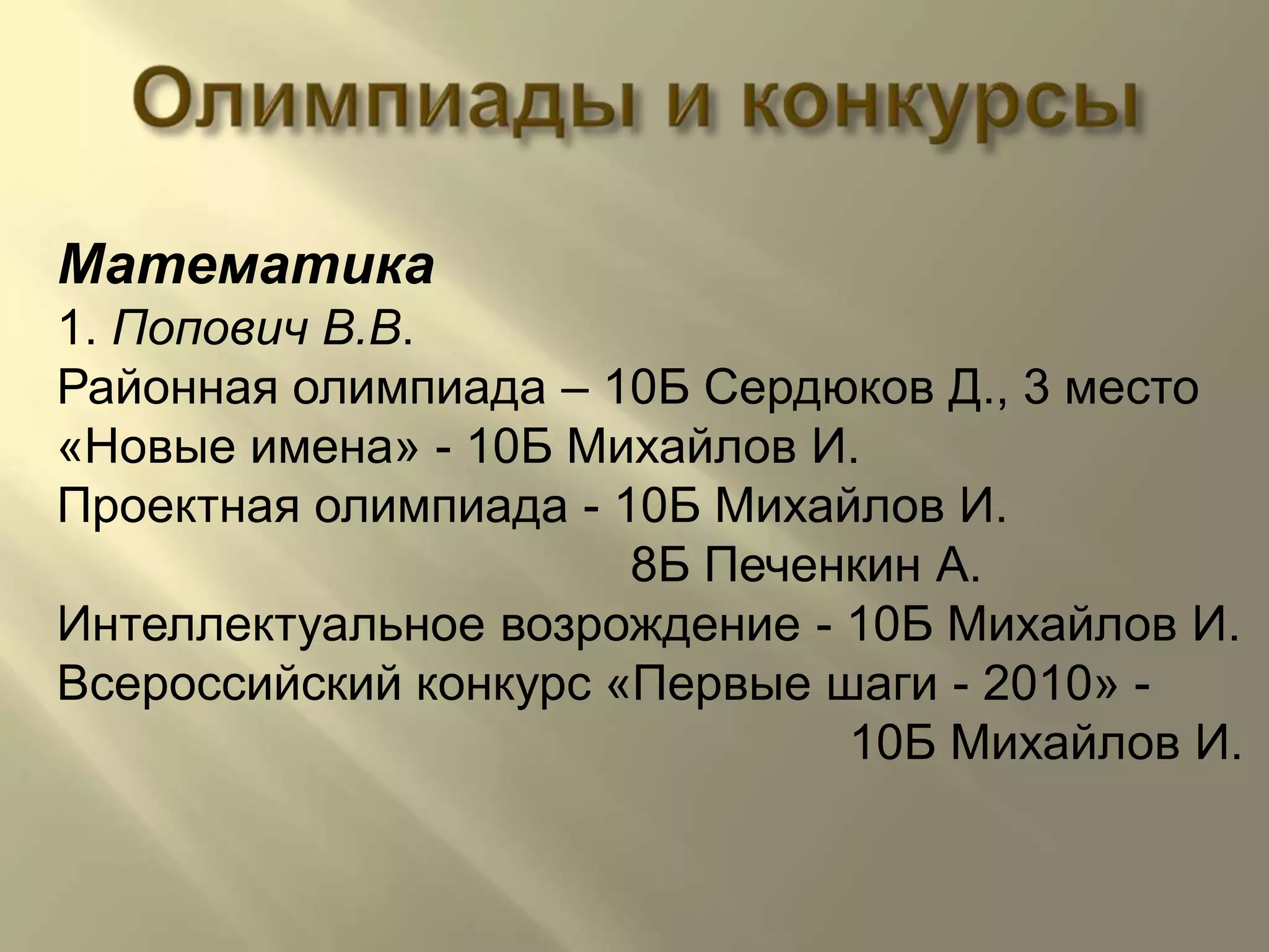 ОлимпиадыиконкурсыМатематика1. Попович В.В.Районная олимпиада – 10Б Сердюков Д., 3 место«Новые имена» - 10Б Михайлов И.Проектная олимпиада - 10Б Михайлов И.                                          8Б Печенкин А.Интеллектуальное возрождение - 10Б Михайлов И.Всероссийский конкурс «Первые шаги - 2010» -                                                           10Б Михайлов И.