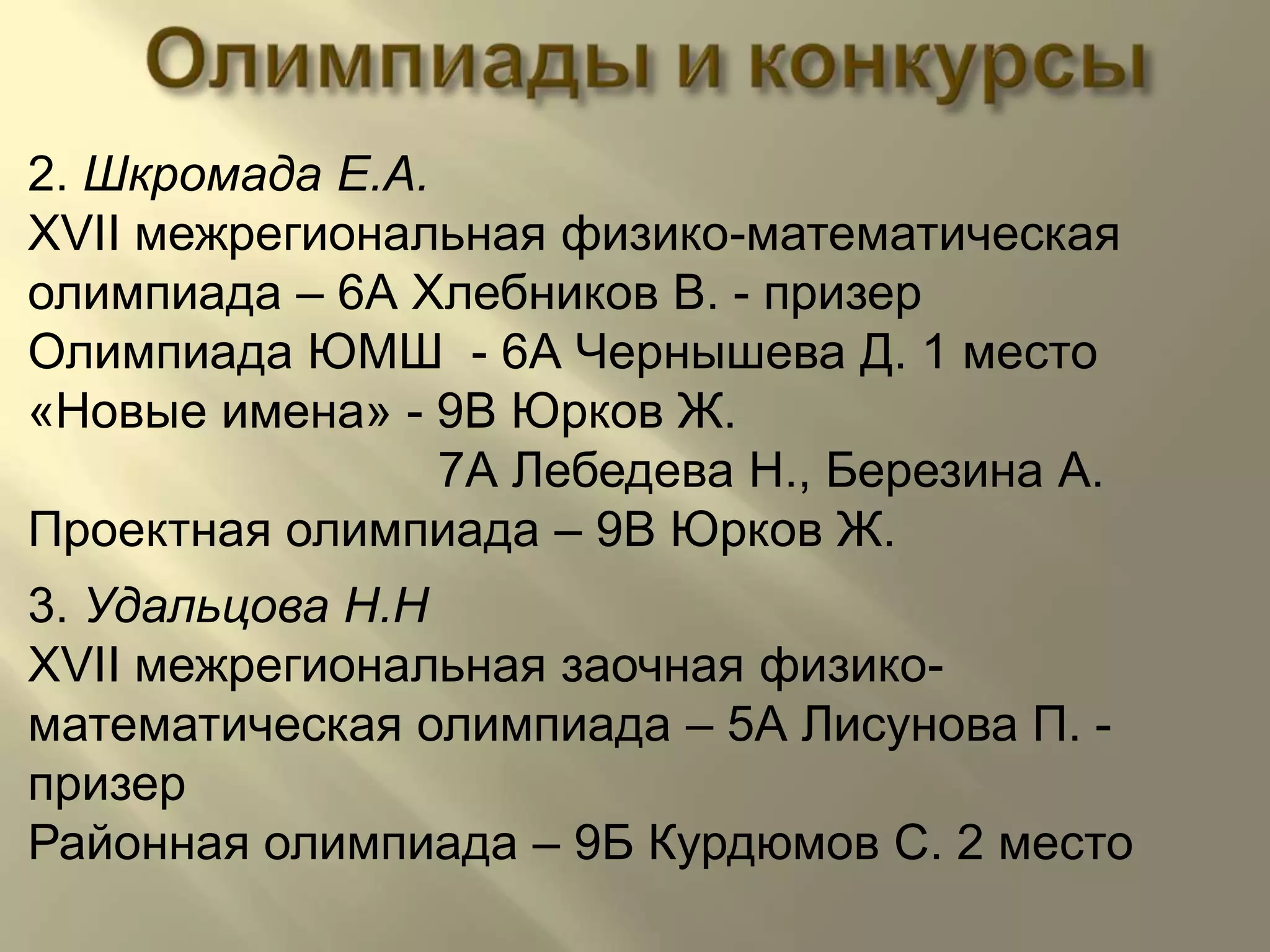 Олимпиадыиконкурсы2. Шкромада Е.А.XVII межрегиональная физико-математическая олимпиада – 6А Хлебников В. - призерОлимпиада ЮМШ  - 6А Чернышева Д. 1 место«Новые имена» - 9В Юрков Ж.                              7А Лебедева Н., Березина А.Проектная олимпиада – 9В Юрков Ж.3. Удальцова Н.НXVII межрегиональная заочная физико-математическая олимпиада – 5А Лисунова П. - призерРайонная олимпиада – 9Б Курдюмов С. 2 место 