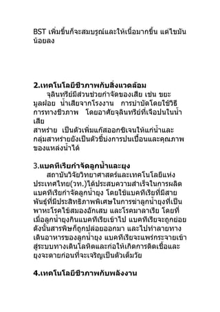 BST เพิ่มขึ้นก็จะสมบรูณ์และให้เนื้อมากขึ้น แต่ไขมัน
น้อยลง




2.เทคโนโลยีชีวภาพกับสิ่งแวดล้อม
     จุลินทรีย์มีส่วนช่วยกำาจัดของเสีย เช่น ขยะ
มูลฝอย นำ้าเสียจากโรงงาน การบำาบัดโดยใช้วิธี
การทางชีวภาพ โดยอาศัยจุลินทรีย์ที่เจือปนในนำ้า
เสีย
สาหร่าย เป็นตัวเพิ่มแก๊สออกซิเจนให้แก่นำ้าและ
กลุ่มสาหร่ายยังเป็นตัวชี้บ่งการปนเปื้อนและคุณภาพ
ของแหล่งนำ้าได้

3.แบคทีเรียกำาจัดลูกนำำาและยุง
      สถาบันวิจัยวิทยาศาสตร์และเทคโนโลยีแห่ง
ประเทศไทย(วท.)ได้ประสบความสำาเร็จในการผลิต
แบคทีเรียกำาจัดลูกนำ้ายุง โดยใช้แบคทีเรียที่มีสาย
พันธุ์ที่มีประสิทธิภาพพิเศษในการฆ่าลูกนำ้ายุงที่เป็น
พาหะโรคไข้สมองอักเสบ และโรคมาลาเรีย โดยที่
เมื่อลูกนำ้ายุงกินแบคทีเรียเข้าไป แบคทีเรียจะถูกย่อย
ดังนั้นสารพิษก็ถูกปล่อยออกมา และไปทำาลายทาง
เดินอาหารของลูกนำ้ายุง แบคทีเรียจะแพร่กระจายเข้า
สูระบบทางเดินโลหิตและก่อให้เกิดการติดเชื้อและ
  ่
ยุงจะตายก่อนที่จะเจริญเป็นตัวเต็มวัย

4.เทคโนโลยีชีวภาพกับพลังงาน
 