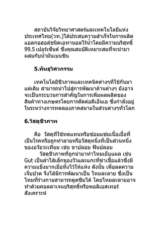 สถาบันวิจัยวิทยาศาสตร์และเทคโนโลยีแห่ง
ประเทศไทย(วท.)ได้ประสบความสำาเร็จในการผลิต
แอลกอฮอล์ชนิดเอทานอลไร้นำ้าโดยมีความบริสุทธิ์
99.5 เปอร์เซ็นต์ ซึ่งคุณสมบัติเหมาะสมที่จะนำามา
ผสมกับนำ้ามันเบนซิน

    5.พันธุวิศวกรรม

    เทคโนโลยีชีวภาพและเทคนิคต่างๆที่ใช้กันมา
แต่เดิม สามารถนำาไปสู่การพัฒนาด้านต่างๆ ยังอาจ
จะเป็นกระบวนการสำาคัญในการเพิ่มผลผลิตของ
สินค้าทางเกษตรโดยการตัดต่อดีเอ็นเอ ซึ่งกำาลังอยู่
ในระหว่างการทดลองภาคสนามในส่วนต่างๆทั่วโลก

6.วัสดุชีวภาพ

     คือ วัสดุที่ใช้ทดแทนหรือซ่อมแซ่มเนื้อเยื้อที่
เป็นโรคหรือถูกทำาลายหรือวัสดุหนึ่งที่เป็นส่วนหนึ่ง
ของอวัยวะเทียม เช่น ขาปลอม ฟันปลอม
        วัสดุชีวภาพที่ถูกนำามาทำาไหมเย็บแผล เช่น
Gut เป็นลำาไส้เล็กของวัวและแกะที่ฆ่าเชื้อแล้วซึ่งมี
ความแข็งมากเมื่อทิ้งไว้ให้แห้ง ดังนั้น เพื่อลดความ
เจ็บปวด จึงได้มีการพัฒนาเป็น ไหมละลาย ซึ่งเป็น
ไหมที่ร่างกายสามารถดูดซึมได้ โดยไหมละลายอาจ
ทำาด้วยคอลลาเจนบริสุทธิ์หรือพอลิเอสเทอร์
สังเคราะห์
 