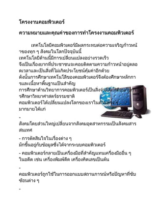 โครงงานคอมพิวเตอร์<br />ความหมายและคุณค่าของการทำโครงงานคอมพิวเตอร์<br />38766752127885  เทคโนโลยีคอมพิวเตอร์มีผลกระทบต่อความเจริญก้าวหน้าของทุก ๆ สังคมในโลกปัจจุบันนี้ เทคโนโลยีด้านนี้มีการเปลี่ยนแปลงอย่างรวดเร็ว จึงเป็นเรื่องยากที่ประชาชนจะคอยติดตามความก้าวหน้าอยู่ตลอดเวลาและเป็นสิ่งที่ไม่เกิดประโยชน์คุ้มค่าอีกด้วย ดังนั้นการศึกษาเทคโนโลีของคอมพิวเตอร์จึงต้องศึกษาหลักการและเนื้อหาพื้นฐานเป็นสำคัญการศึกษาด้านวิทยาการคอมพิวเตอร์เป็นสิ่งจำเป็นเสมือนกับการศึกษาวิทยาศาสตร์ธรรมชาติ คอมพิวเตอร์ได้เปลี่ยนแปลงโลกของเราในด้านต่าง ๆ มากมายได้แก่- สังคมโดยส่วนใหญ่เปลี่ยนจากสังคมอุตสาหกรรมเป็นสังคมสารสนเทศ- การตัดสินใจในเรื่องต่าง ๆ มักขึ้นอยู่กับข้อมูลซึ่งได้จากระบบคอมพิวเตอร์- คอมพิวเตอร์กลายเป็นเครื่องมือที่สำคัญแทนเครื่องมืออื่น ๆ ในอดีต เช่น เครื่องพิมพ์ดีด เครื่องคิดเลขเป็นต้น- คอมพิวเตอร์ถูกใช้ในการออกแบบสถานการณ์หรือปัญหาที่ซับซ้อนต่าง ๆ- คอมพิวเตอร์เป็นอุปกรณ์หลักที่ใช้ในการติดต่อสื่อสารของโลกปัจจุบัน<br />การทำโครงงานคอมพิวเตอร์และการจัดงานแสดงโครงงานจะมีคุณค่าต่อการฝึกฝนให้นักเรียนมีความรู้ ความชำนาญ และมีความมั่นใจในการนำระบบคอมพิวเตอร์ไปใช้ในการแก้ปัญหา ประดิษฐ์คิดค้นหรือค้นคว้าหาความรู้ต่าง ๆ ด้วยตนเองและยังมีคุณค่าอื่น ๆ อีกดังต่อไปนี้      1. สร้างความสำนึกและความรับผิดชอบในการศึกษาและพัฒนาระบบด้วยตนเอง      2. เปิดโอกาสให้นักเรียนได้พัฒนาและแสดงความสามารถตามศักยภาพของตนเอง      3. เปิดโอกาสให้นักเรียนได้ศึกษา ค้นคว้า และเรียนรู้ในเรื่องที่นักเรียนสนใจได้ลึกซึ้งกว่าการเรียนในห้องตามปกติ      4. ส่งเสริมและพัฒนากระบวนการคิด การแก้ปัญหา การตัดสินใจ รวมทั้งการสื่อสารระหว่างกัน      5. กระตุ้นให้นักเรียนมีความสนใจในการเรียนวิชาสาขาคอมพิวเตอร์ และมีความสนใจที่จะประกอบอาชีพทางด้านนี้      6. ส่งเสริมให้นักเรียนได้ใช้เวลาอย่างเป็นประโยชน์ในทางสร้างสรรค์      7. สร้างความสัมพันธ์ระหว่างนักเรียนกับครูและชุมชน รวมทั้งส่งเสริมให้ชุมชนสนใจคอมพิว เตอร์และเทคโนโลยีที่เกี่ยวข้องมากขึ้น      8. เป็นการบูรณาการเอาความรู้จากวิชาต่าง ๆ ที่ได้รับมาจัดทำผสมผสานกับโปรแกรมคอมพิวเตอร์เป็นโครงงานเพื่อนำเสนอต่อชุมชนการจัดทำโครงงานคอมพิวเตอร์นั้น นักเรียนควรมีความรู้พื้นฐานเกี่ยวกับการทำงานของเครื่องคอมพิวเตอร์ เหตุผลที่ใช้ในการแก้ปัญหา กระบวนการแก้ปัญหา หลักการเขียนโปรแกรมเบื้องต้น และการแทนข้อมูลในคอมพิวเตอร์ ก่อนที่จะเริ่มทำโครงงาน และใช้ความรู้ดังกล่าวเป็นพื้นฐานในการสร้างความรู้ใหม่ในโครงงานคอมพิวเตอร์ โดยในการทำโครงงานนักเรียนอาจจะมีโอกาสได้ทำความรู้จักกับความรู้ใหม่เพิ่มเติมอีกด้วย เช่น ปัญญาประดิษฐ์ (Artificial Intelligence) ฐานข้อมูล (Database) และการสืบค้นข้อมูล (Information Retrieval) เป็นต้น ซึ่งจะขึ้นอยู่กับหัวข้อที่นักเรียนเลือกทำโครงงาน<br />952500-168910<br />ประเภทของโครงงานคอมพิวเตอร์ - Presentation Transcript<br />ประเภทของโครงงานคอมพิวเตอร์ โดย #smeduครูนครสวรรค์<br />2990850850900ประเภทของโครงงานคอมพิวเตอร์ คอมพิวเตอร์เป็นเครื่องมือที่ใช้ในงานวิจัยในทุกสาขาวิชา ดังนั้นโครงงานคอมพิวเตอร์จึงมีความหลากหลายทั้ง ในลักษณะของเนื้อหา กิจกรรม และประโยชน์หรือผลงานที่ได้ โครงงานคอมพิวเตอร์มีหลายประเภท ในที่นี้แบ่งเป็น 5 ประเภท คือ โครงงานพัฒนาสื่อเพื่อการศึกษา (Educational Media Development) โครงงานพัฒนาเครื่องมือ (Tools Development)โครงงานจำลองทฤษฏี (Theory Simulation) โครงงานประยุกต์ใช้งาน (Application)โครงงานพัฒนาเกม (Game Development)<br />โครงงานพัฒนาสื่อเพื่อการศึกษาลักษณะเด่นของโครงงานประเภทนี้ คือ เป็นโครงงานที่ใช้คอมพิวเตอร์ในการผลิตสื่อเพื่อการศึกษา โดยการสร้างโปรแกรมบทเรียนหรือหน่วยการเรียน ซึ่งอาจจะต้องมีภาคแบบฝึกหัด บททบทวน และคำถามคำตอบไว้พร้อม ผู้เรียนสามารถเรียนแบบรายบุคคลหรือรายกลุ่มการสอน โดยใช้คอมพิวเตอร์ช่วยสอนนี้ ถือว่าคอมพิวเตอร์เป็นอุปกรณ์การสอน ซึ่งอาจเป็นการพัฒนาบทเรียนแบบออนไลน์ ให้ผู้เรียนเข้ามาศึกษาด้วยตนเองก็ได้<br />โครงงานพัฒนาเครื่องมือโครงงานประเภทนี้เป็นโครงงานเพื่อพัฒนาเครื่องมือช่วยสร้างงานประยุกต์ต่างๆ โดยส่วนใหญ่จะอยู่ในรูปซอฟต์แวร์ เช่น ซอฟต์แวร์วาดรูป ซอฟต์แวร์พิมพ์งาน และซอฟต์แวร์ช่วยการมองวัตถุในมุมต่างๆ เป็นต้น<br />โครงงานจำลองทฤษฏีโครงงานประเภทนี้เป็นโครงงานที่ใช้คอมพิวเตอร์ช่วยในการจำลองการทดลองของสาขาต่างๆ ซึ่งเป็นงานที่ไม่สามารถทดลองด้วยสถานการณ์จริงได้<br />โครงงานประยุกต์ใช้งานโครงงานประยุกต์ใช้งานเป็นโครงงานที่ใช้คอมพิวเตอร์ในการสร้างผลงานเพื่อประยุกต์ใช้งานจริงในชีวิตประจำวัน อาทิเช่น ซอฟต์แวร์สำหรับการออกแบบและตกแต่งภายในอาคาร ซอฟต์แวร์สำหรับการผสมสี และซอฟต์แวร์สำหรับการระบุคนร้าย เป็นต้น โครงงานประเภทนี้จะมีการประดิษฐ์ฮาร์ดแวร์ ซอฟต์แวร์ หรืออุปกรณ์ใช้สอยต่างๆ ซึ่งอาจเป็นการคิดสร้างสิ่งของขึ้นใหม่ หรือปรับปรุงเปลี่ยนแปลงของเดิมที่มีอยู่แล้วให้มีประสิทธิภาพ<br />โครงงานพัฒนาเกมโครงงานพัฒนาเกมเป็นโครงงานพัฒนาซอฟต์แวร์เกมเพื่อความรู้ และ/หรือ ความเพลิดเพลิน เช่น เกมหมากรุก เกมทายคำศัพท์ และเกมการคำนวณเลข เป็นต้น ซึ่งเกมที่พัฒนาขึ้นนี้น่าจะเน้นให้เป็นเกมที่ไม่รุนแรง เน้นการใช้สมองเพื่อฝึกความคิดอย่างมีหลักการ โครงงานประเภทนี้จะมีการออกแบบลักษณะและกฎเกณฑ์การเล่น เพื่อให้น่าสนใจแก่ผู้เล่น พร้อมทั้งให้ความรู้สอดแทรกไปด้วย<br />การจัดทำโครงงานคอมพิวเตอร์นั้น ผู้เรียนควรมีความรู้พื้นฐานเกี่ยวกับการทำงานของเครื่องคอมพิวเตอร์ หลักการที่ใช้ในการแก้ปัญหา กระบวนการแก้ปัญหา หลักการเขียนโปรแกรม และการแทนข้อมูลในคอมพิวเตอร์ ก่อนที่จะเริ่มทำโครงงาน และใช้ความรู้ดังกล่าวเป็นพื้นฐานในการสร้างความรู้ใหม่ในโครงงานคอมพิวเตอร์ โดยในการทำโครงงานผู้เรียนอาจจะมีโอกาสได้ทำความรู้จักกับความรู้ใหม่เพิ่มเติมอีกด้วย เช่น ปัญญาประดิษฐ์ (Artificial Intelligence) การออกแบบฐานข้อมูล (Database Design) การสืบค้นข้อมูล (Information Retrieval) ซึ่งจะขึ้นอยู่กับหัวข้อที่ผู้เรียนเลือกทำโครงงาน<br />504826195311<br />