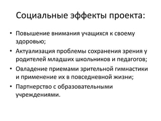 Социальные эффекты проекта:Повышение внимания учащихся к своему здоровью;Актуализация проблемы сохранения зрения у родителей младших школьников и педагогов;Овладение приемами зрительной гимнастики и применение их в повседневной жизни;Партнерство с образовательными учреждениями.