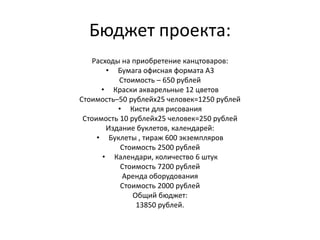 Бюджет проекта:Расходы на приобретение канцтоваров:Бумага офисная формата А3Стоимость – 650 рублейКраски акварельные 12 цветовСтоимость–50 рублейх25 человек=1250 рублейКисти для рисованияСтоимость 10 рублейх25 человек=250 рублейИздание буклетов, календарей:Буклеты , тираж 600 экземпляровСтоимость 2500 рублейКалендари, количество 6 штукСтоимость 7200 рублейАренда оборудованияСтоимость 2000 рублейОбщий бюджет: 13850 рублей. 