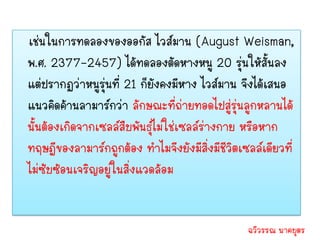 เช่นในการทดลองของออกัส ไวส์มาน (August Weisman,
พ.ศ. 2377-2457) ได้ทดลองตัดหางหนู 20 รุ่นให้สั้นลง
แต่ปรากฏว่าหนูรุ่นที่ 21 ก็ยังคงมีหาง ไวส์มาน จึงได้เสนอ
แนวคิดค้านลามาร์กว่า ลักษณะที่ถ่ายทอดไปสู่รุ่นลูกหลานได้
นั้นต้องเกิดจากเซลล์สืบพันธุ์ไม่ใช่เซลล์ร่างกาย หรือหาก
ทฤษฎีของลามาร์กถูกต้อง ทาไมจึงยังมีสิ่งมีชีวิตเซลล์เดียวที่
ไม่ซับซ้อนเจริญอยู่ในสิ่งแวดล้อม


                                                ฉวีวรรณ นาคบุตร
 