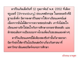 ดาร์วินเกิดเมื่อวันที่ 12 กุมภาพันธ์ พ.ศ. 2352 ที่เมือง
ชรูเบอรี่ (Shrewsbury) ประเทศอังกฤษ ในครอบครัวที่มี
ฐานะมั่งคั่ง บิดาของดาร์วินอยากให้เขาเรียนแพทย์แต่
เนื่องจากนั่นไม่ได้มาจากความชอบส่วนตัว เขาจึงไม่สนใจ
เรียนเพราะฝักใฝ่สนใจกับการศึกษาธรรมชาติรอบตัว และ
มักชอบเดินทางเป็นระยะทางไกลเพื่อเก็บสะสมแมลงต่างๆ
     ดาร์วินเรียนแพทย์ได้เพียงสองปีเท่านั้นก็ลาออกมา
บิดาจึงส่งให้ดาร์วินไปเรียนต่อวิชาเกี่ยวกับศาสนาที่
มหาวิทยาลัยเคมบริดจ์จนจบการศึกษา
                                                   ฉวีวรรณ นาคบุตร
 