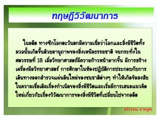 ในอดีต ทางซีกโลกตะวันตกมีความเชือว่าโลกและสิงมีชีวตทัง
                                         ่            ่ ิ ้
มวลนั้นเกิดขึนด้วยอานุภาพของสิ่งเหนือธรรมชาติ จนกระทังใน
              ้                                         ่
ศตวรรษที่ 18 เมือวิทยาศาสตร์มความก้าวหน้ามากขึน มีการสร้าง
                  ่           ี                     ้
เครืองมือวิทยาศาสตร์ การศึกษาในห้องปฏิบตการประกอบกับการ
    ่                                        ัิ
เดินทางออกสารวจแผ่นดินใหม่ของชนชาติต่างๆ ทาให้เกิดข้อสงสัย
ในความเชือเดิมเรืองกาเนิดของสิ่งมีชีวตและเริมมีการเสนอแนวคิด
            ่       ่                ิ          ่
ใหม่เกียวกับเรื่องวิวัฒนาการของสิ่งมีชีวิตทีเปลียนไปจากอดีต
        ่                                   ่ ่
                                                 ฉวีวรรณ นาคบุตร
 