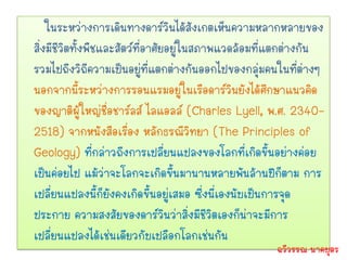 ในระหว่างการเดินทางดาร์วินได้สังเกตเห็นความหลากหลายของ
สิ่งมีชีวิตทั้งพืชและสัตว์ที่อาศัยอยู่ในสภาพแวดล้อมที่แตกต่างกัน
รวมไปถึงวิถีความเป็นอยู่ที่แตกต่างกันออกไปของกลุ่มคนในที่ต่างๆ
นอกจากนี้ระหว่างการรอนแรมอยู่ในเรือดาร์วินยังได้ศึกษาแนวคิด
ของญาติผู้ใหญ่ชื่อชาร์ลส์ ไลแอลล์ (Charles Lyell, พ.ศ. 2340-
2518) จากหนังสือเรื่อง หลักธรณีวิทยา (The Principles of
Geology) ที่กล่าวถึงการเปลี่ยนแปลงของโลกที่เกิดขึ้นอย่างค่อย
เป็นค่อยไป แม้ว่าจะโลกจะเกิดขึ้นมานานหลายพันล้านปีก็ตาม การ
เปลี่ยนแปลงนี้ก็ยังคงเกิดขึ้นอยู่เสมอ ซึ่งนี่เองนับเป็นการจุด
ประกาย ความสงสัยของดาร์วินว่าสิ่งมีชีวิตเองก็น่าจะมีการ
เปลี่ยนแปลงได้เช่นเดียวกับเปลือกโลกเช่นกัน
                                                     ฉวีวรรณ นาคบุตร
 