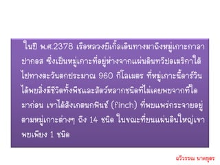 ในปี พ.ศ.2378 เรือหลวงบีเกิ้ลเดินทางมาถึงหมู่เกาะกาลา
ปากอส ซึ่งเป็นหมู่เกาะที่อยู่ห่างจากแผ่นดินทวีปอเมริกาใต้
ไปทางตะวันตกประมาณ 960 กิโลเมตร ที่หมู่เกาะนี้ดาร์วิน
ได้พบสิ่งมีชีวิตทั้งพืชและสัตว์หลากชนิดที่ไม่เคยพบจากที่ใด
มาก่อน เขาได้สังเกตนกฟินช์ (finch) ที่พบแพร่กระจายอยู่
ตามหมู่เกาะต่างๆ ถึง 14 ชนิด ในขณะที่บนแผ่นดินใหญ่เขา
พบเพียง 1 ชนิด
                                                ฉวีวรรณ นาคบุตร
 